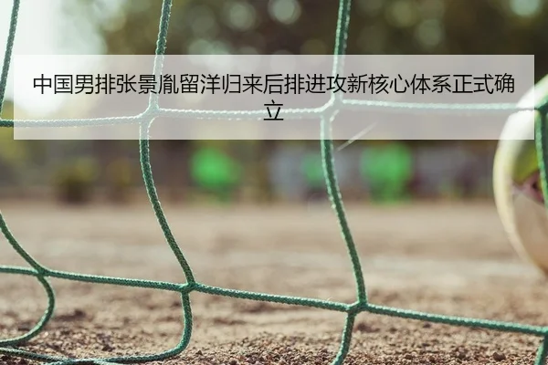 中国男排张景胤留洋归来后排进攻新核心体系正式确立